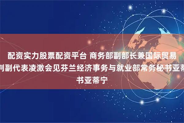 配资实力股票配资平台 商务部副部长兼国际贸易谈判副代表凌激会见芬兰经济事务与就业部常务秘书亚蒂宁