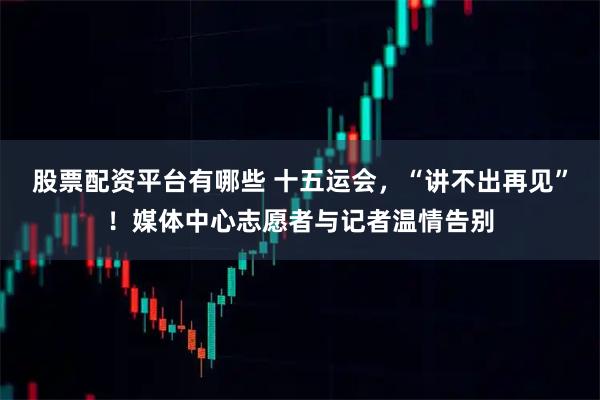 股票配资平台有哪些 十五运会，“讲不出再见”！媒体中心志愿者与记者温情告别