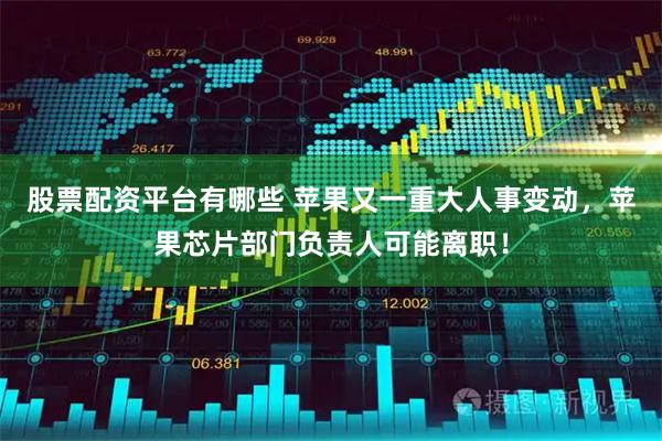 股票配资平台有哪些 苹果又一重大人事变动，苹果芯片部门负责人可能离职！