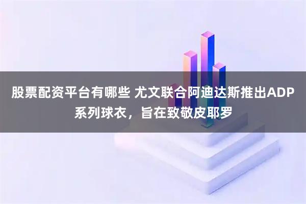 股票配资平台有哪些 尤文联合阿迪达斯推出ADP系列球衣，旨在致敬皮耶罗